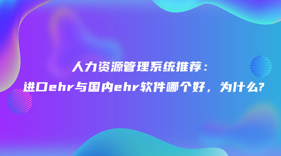 人力資源管理系統(tǒng)推薦：進(jìn)口ehr與國內(nèi)ehr軟件哪個好，為什么.jpg